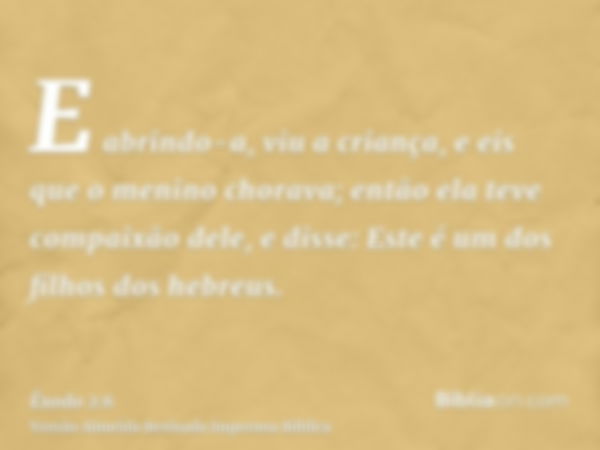 E abrindo-a, viu a criança, e eis que o menino chorava; então ela teve compaixão dele, e disse: Este é um dos filhos dos hebreus.