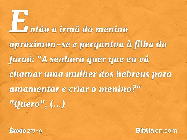 Então a irmã do menino aproximou-se e perguntou à filha do faraó: "A senhora quer que eu vá chamar uma mulher dos hebreus para amamentar e criar o meni­no?" "Qu