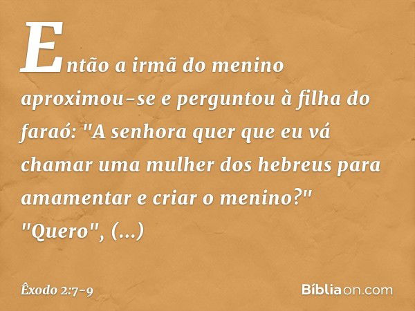 Então a irmã do menino aproximou-se e perguntou à filha do faraó: "A senhora quer que eu vá chamar uma mulher dos hebreus para amamentar e criar o meni­no?" "Qu