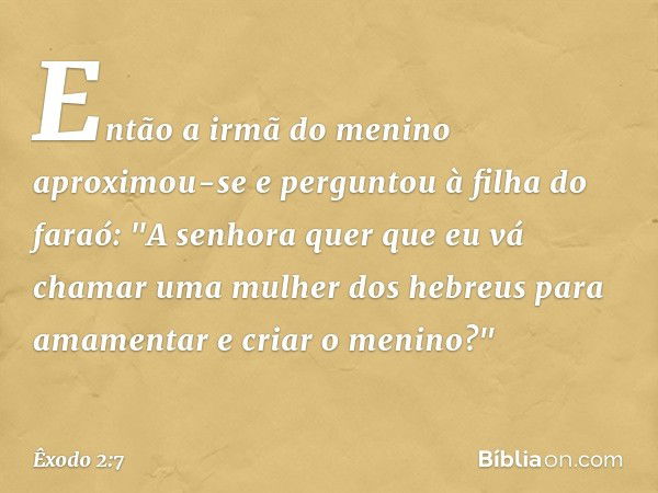 Então a irmã do menino aproximou-se e perguntou à filha do faraó: "A senhora quer que eu vá chamar uma mulher dos hebreus para amamentar e criar o meni­no?" -- 