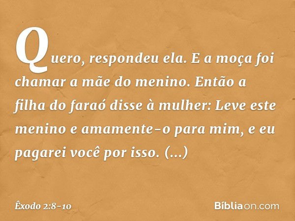 "Quero", respondeu ela. E a moça foi chamar a mãe do menino. Então a filha do faraó disse à mulher: "Leve este menino e amamente-o para mim, e eu pagarei você p