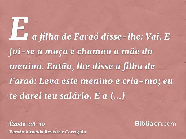 E a filha de Faraó disse-lhe: Vai. E foi-se a moça e chamou a mãe do menino.Então, lhe disse a filha de Faraó: Leva este menino e cria-mo; eu te darei teu salár