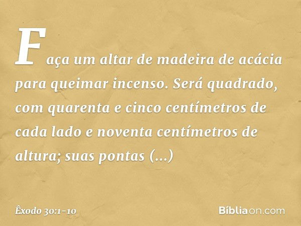 "Faça um altar de madeira de acácia para queimar incenso. Será quadrado, com quarenta e cinco centímetros de cada lado e noventa centímetros de altura; suas pon