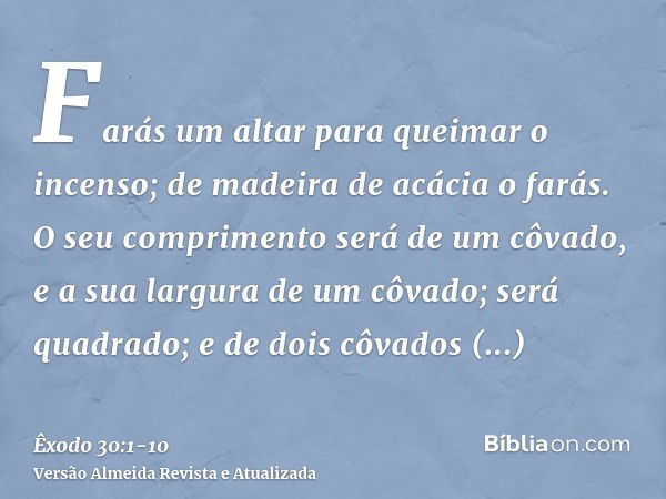 Farás um altar para queimar o incenso; de madeira de acácia o farás.O seu comprimento será de um côvado, e a sua largura de um côvado; será quadrado; e de dois 