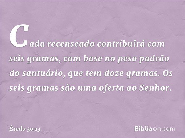 Cada recenseado contribuirá com seis gramas, com base no peso padrão do santuário, que tem doze gramas. Os seis gramas são uma oferta ao Senhor. -- Êxodo 30:13