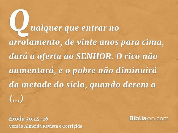 Qualquer que entrar no arrolamento, de vinte anos para cima, dará a oferta ao SENHOR.O rico não aumentará, e o pobre não diminuirá da metade do siclo, quando de