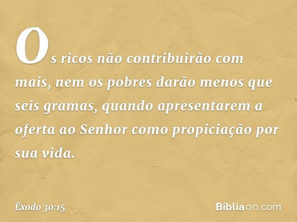 Os ricos não contribuirão com mais, nem os pobres darão menos que seis gramas, quando apresentarem a oferta ao Senhor como propiciação por sua vida. -- Êxodo 30