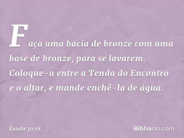 "Fa­ça uma bacia de bronze com uma base de bron­ze, para se lavarem. Coloque-a entre a Tenda do Encontro e o altar, e mande enchê-la de água. -- Êxodo 30:18