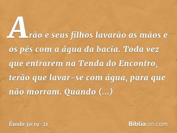 Arão e seus filhos lavarão as mãos e os pés com a água da bacia. Toda vez que entrarem na Tenda do Encontro, terão que lavar-se com água, para que não morram. Q