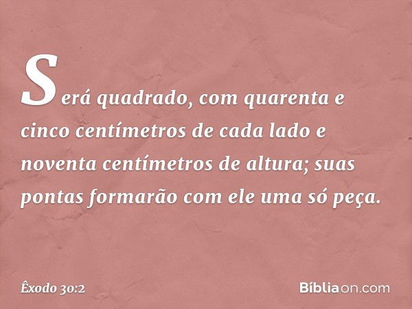 Será quadrado, com quarenta e cinco centímetros de cada lado e noventa centímetros de altura; suas pontas forma­rão com ele uma só peça. -- Êxodo 30:2