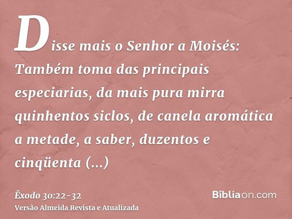 Disse mais o Senhor a Moisés:Também toma das principais especiarias, da mais pura mirra quinhentos siclos, de canela aromática a metade, a saber, duzentos e cin