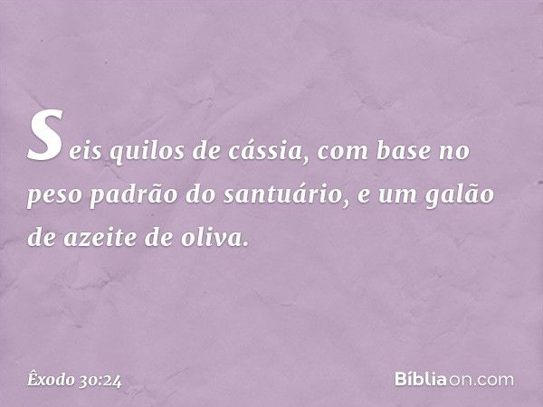 seis quilos de cássia, com base no peso padrão do santuário, e um galão de azeite de oliva. -- Êxodo 30:24