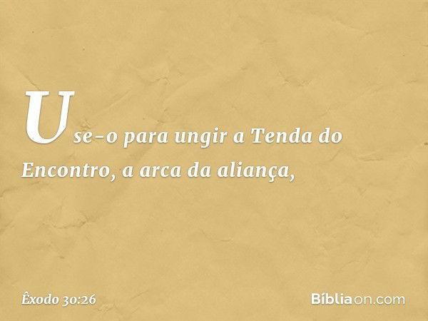 Use-o para ungir a Tenda do Encontro, a arca da alian­ça, -- Êxodo 30:26