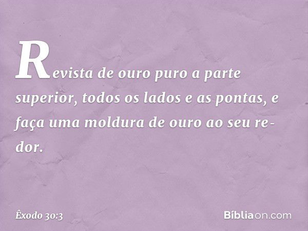 Revista de ou­ro puro a parte superior, todos os lados e as pontas, e faça uma moldura de ouro ao seu re­dor. -- Êxodo 30:3