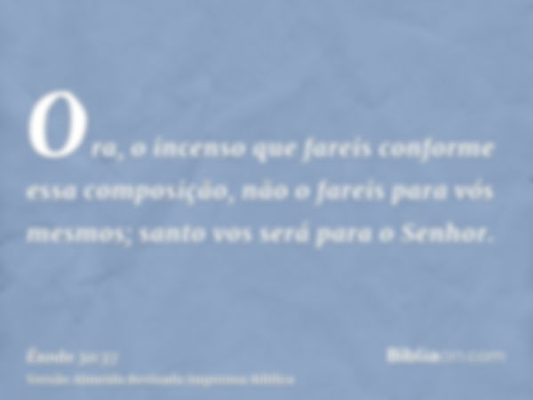 Ora, o incenso que fareis conforme essa composição, não o fareis para vós mesmos; santo vos será para o Senhor.