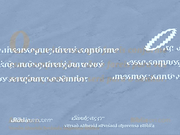 Ora, o incenso que fareis conforme essa composição, não o fareis para vós mesmos; santo vos será para o Senhor.