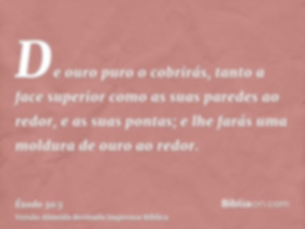 De ouro puro o cobrirás, tanto a face superior como as suas paredes ao redor, e as suas pontas; e lhe farás uma moldura de ouro ao redor.