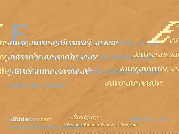 E com ouro puro o forrarás, o seu teto e as suas paredes ao redor, e as suas pontas; e lhe farás uma coroa de ouro ao redor.