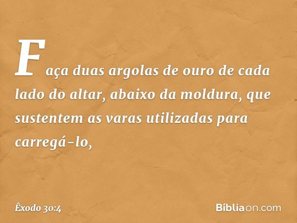 Faça duas argolas de ouro de cada lado do altar, abaixo da moldura, que sustentem as va­ras utilizadas para carregá-lo, -- Êxodo 30:4