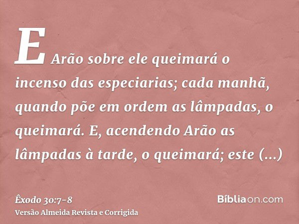 E Arão sobre ele queimará o incenso das especiarias; cada manhã, quando põe em ordem as lâmpadas, o queimará.E, acendendo Arão as lâmpadas à tarde, o queimará; 