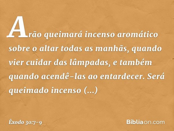 "Arão queimará incenso aromático sobre o altar todas as manhãs, quando vier cui­dar das lâmpadas, e também quando acendê-las ao entardecer. Será queimado incens