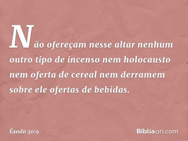 Não ofereçam nesse altar nenhum outro tipo de incenso nem holocausto nem ofer­ta de cereal nem derramem sobre ele ofertas de bebidas. -- Êxodo 30:9