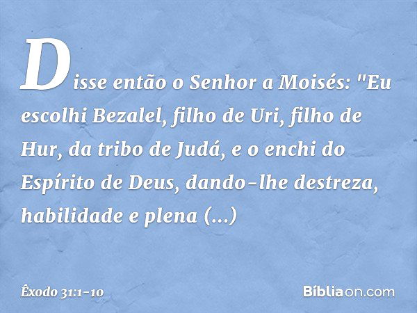 Disse então o Senhor a Moisés: "Eu escolhi Bezalel, filho de Uri, filho de Hur, da tribo de Judá, e o enchi do Espírito de Deus, dando-lhe destreza, habilidade 