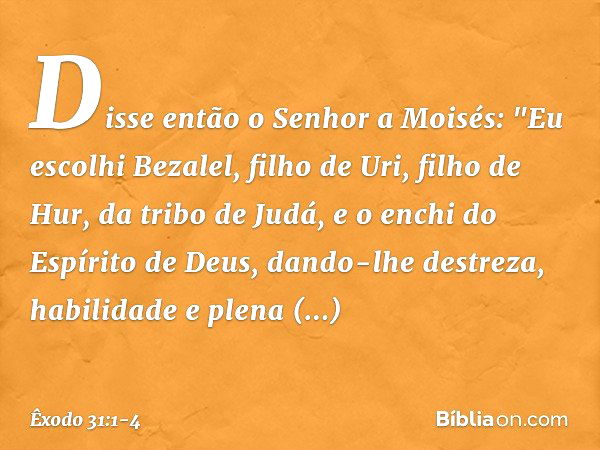 Disse então o Senhor a Moisés: "Eu escolhi Bezalel, filho de Uri, filho de Hur, da tribo de Judá, e o enchi do Espírito de Deus, dando-lhe destreza, habilidade 