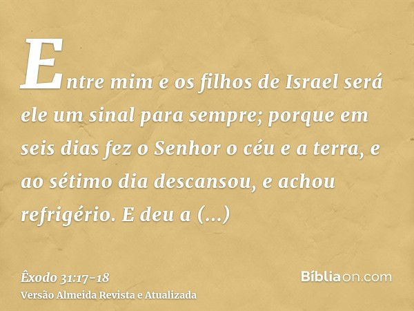 Entre mim e os filhos de Israel será ele um sinal para sempre; porque em seis dias fez o Senhor o céu e a terra, e ao sétimo dia descansou, e achou refrigério.E