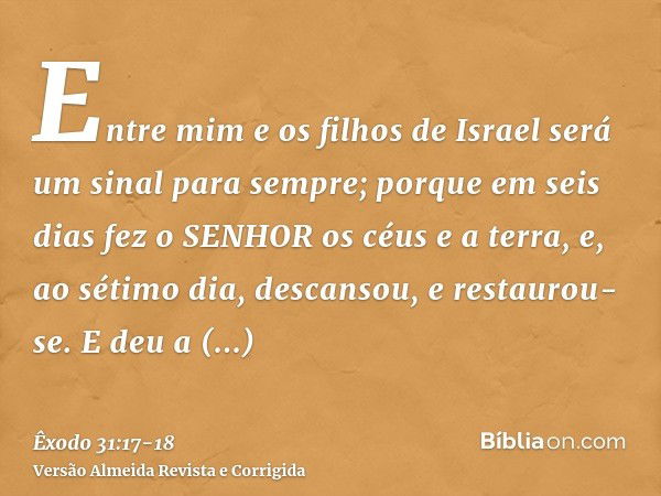 Entre mim e os filhos de Israel será um sinal para sempre; porque em seis dias fez o SENHOR os céus e a terra, e, ao sétimo dia, descansou, e restaurou-se.E deu