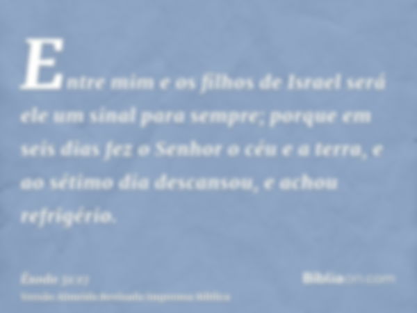 Entre mim e os filhos de Israel será ele um sinal para sempre; porque em seis dias fez o Senhor o céu e a terra, e ao sétimo dia descansou, e achou refrigério.