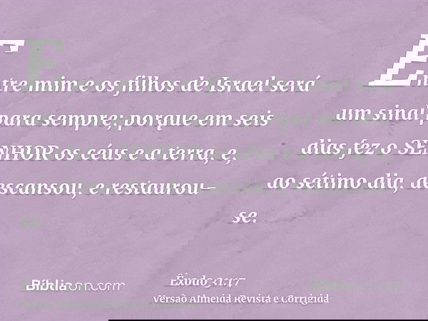 Entre mim e os filhos de Israel será um sinal para sempre; porque em seis dias fez o SENHOR os céus e a terra, e, ao sétimo dia, descansou, e restaurou-se.