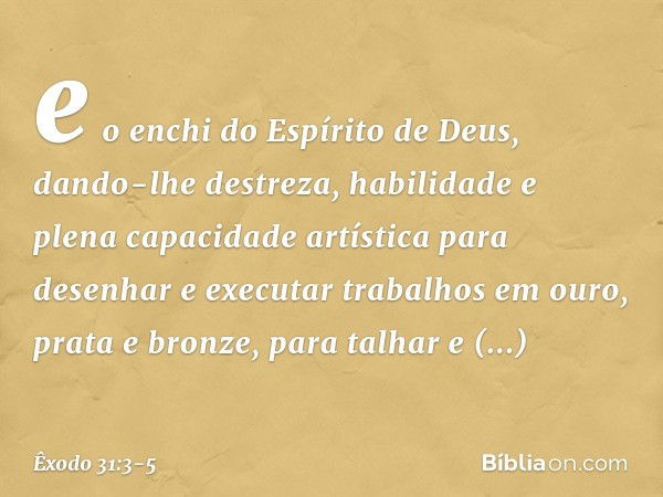 e o enchi do Espírito de Deus, dando-lhe destreza, habilidade e plena capacidade artística para desenhar e executar trabalhos em ouro, prata e bronze, para talh