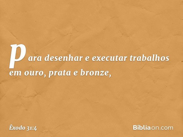 para desenhar e executar trabalhos em ouro, prata e bronze, -- Êxodo 31:4