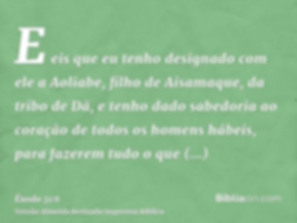 E eis que eu tenho designado com ele a Aoliabe, filho de Aisamaque, da tribo de Dã, e tenho dado sabedoria ao coração de todos os homens hábeis, para fazerem tu