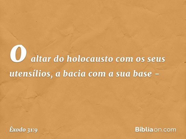 o altar do holocausto com os seus utensílios, a bacia com a sua base - -- Êxodo 31:9