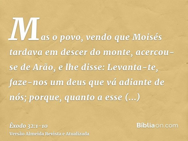 Mas o povo, vendo que Moisés tardava em descer do monte, acercou-se de Arão, e lhe disse: Levanta-te, faze-nos um deus que vá adiante de nós; porque, quanto a e