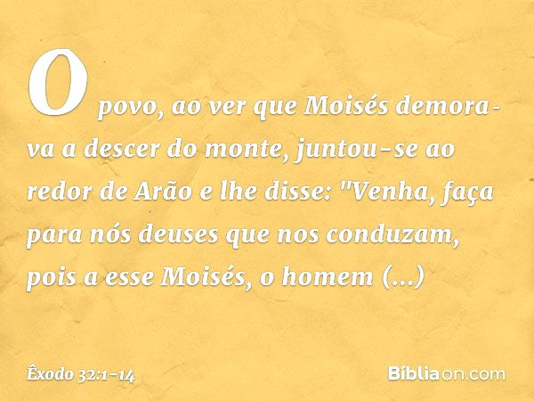 O povo, ao ver que Moisés demora­va a descer do monte, juntou-se ao redor de Arão e lhe disse: "Venha, faça para nós deuses que nos conduzam, pois a esse Moi­sé