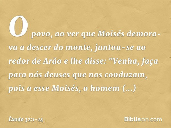 O povo, ao ver que Moisés demora­va a descer do monte, juntou-se ao redor de Arão e lhe disse: "Venha, faça para nós deuses que nos conduzam, pois a esse Moi­sé