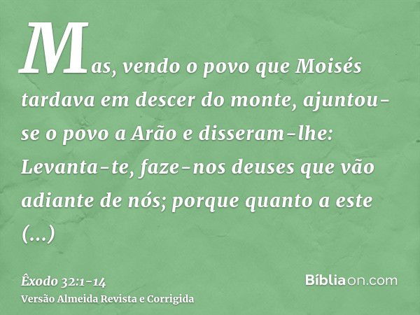 Mas, vendo o povo que Moisés tardava em descer do monte, ajuntou-se o povo a Arão e disseram-lhe: Levanta-te, faze-nos deuses que vão adiante de nós; porque qua