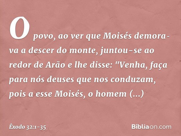 O povo, ao ver que Moisés demora­va a descer do monte, juntou-se ao redor de Arão e lhe disse: "Venha, faça para nós deuses que nos conduzam, pois a esse Moi­sé