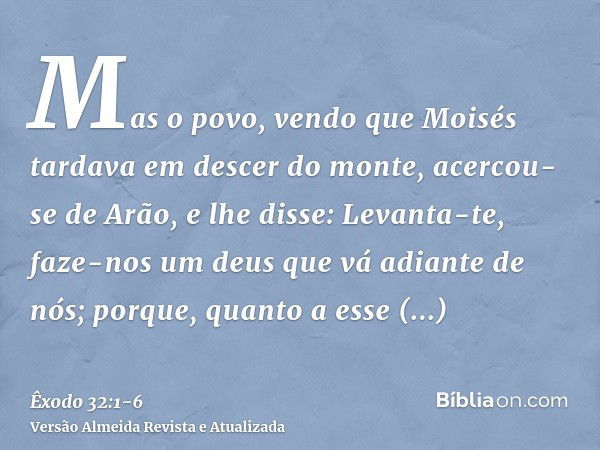 Mas o povo, vendo que Moisés tardava em descer do monte, acercou-se de Arão, e lhe disse: Levanta-te, faze-nos um deus que vá adiante de nós; porque, quanto a e