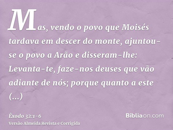 Mas, vendo o povo que Moisés tardava em descer do monte, ajuntou-se o povo a Arão e disseram-lhe: Levanta-te, faze-nos deuses que vão adiante de nós; porque qua