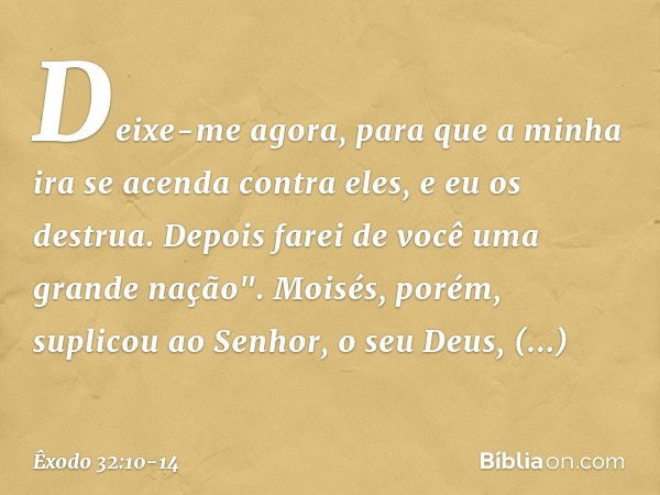 Deixe-me agora, para que a minha ira se acenda contra eles, e eu os destrua. Depois farei de você uma grande nação". Moisés, porém, suplicou ao Senhor, o seu De