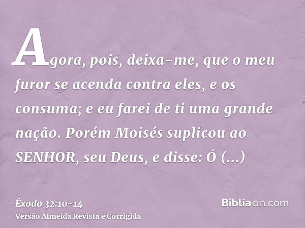 Agora, pois, deixa-me, que o meu furor se acenda contra eles, e os consuma; e eu farei de ti uma grande nação.Porém Moisés suplicou ao SENHOR, seu Deus, e disse