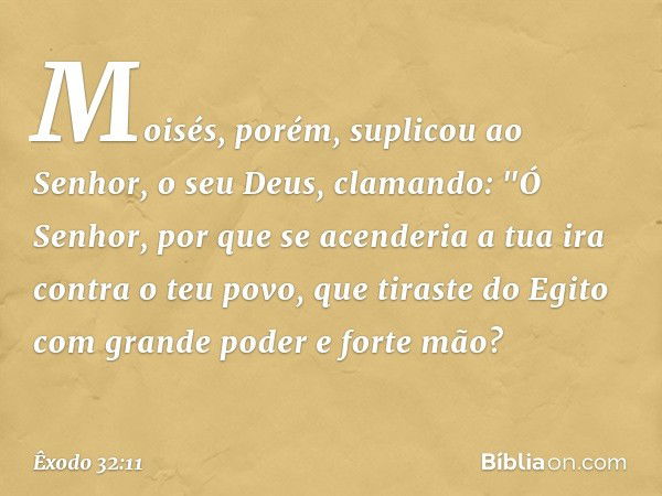 Moisés, porém, suplicou ao Senhor, o seu Deus, clamando: "Ó Senhor, por que se acenderia a tua ira contra o teu povo, que tiraste do Egito com grande poder e fo