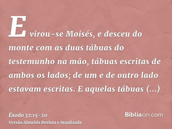 E virou-se Moisés, e desceu do monte com as duas tábuas do testemunho na mão, tábuas escritas de ambos os lados; de um e de outro lado estavam escritas.E aquela