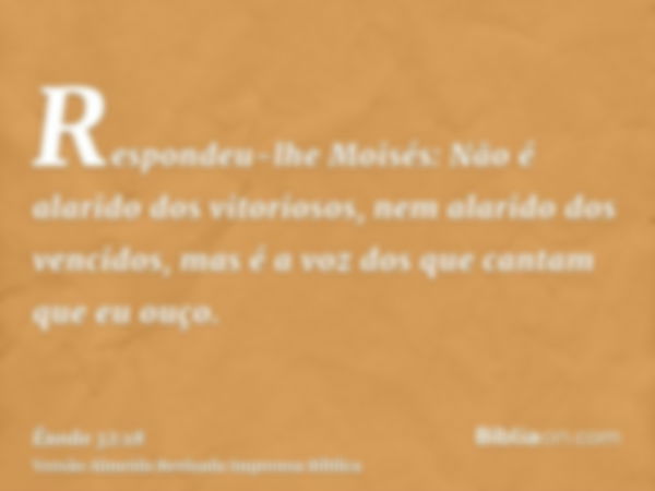 Respondeu-lhe Moisés: Não é alarido dos vitoriosos, nem alarido dos vencidos, mas é a voz dos que cantam que eu ouço.