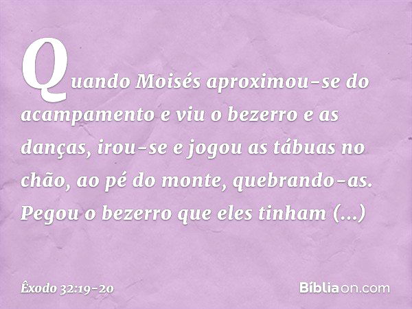 Quando Moisés aproximou-se do acam­pamento e viu o bezerro e as danças, irou-se e jogou as tábuas no chão, ao pé do monte, quebrando-as. Pegou o bezerro que ele