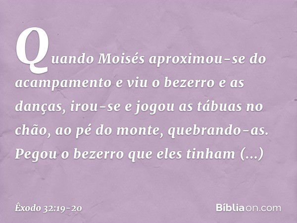 Quando Moisés aproximou-se do acam­pamento e viu o bezerro e as danças, irou-se e jogou as tábuas no chão, ao pé do monte, quebrando-as. Pegou o bezerro que ele